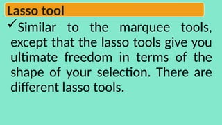 Similar to the marquee tools,
except that the lasso tools give you
ultimate freedom in terms of the
shape of your selection. There are
different lasso tools.
Lasso tool
 