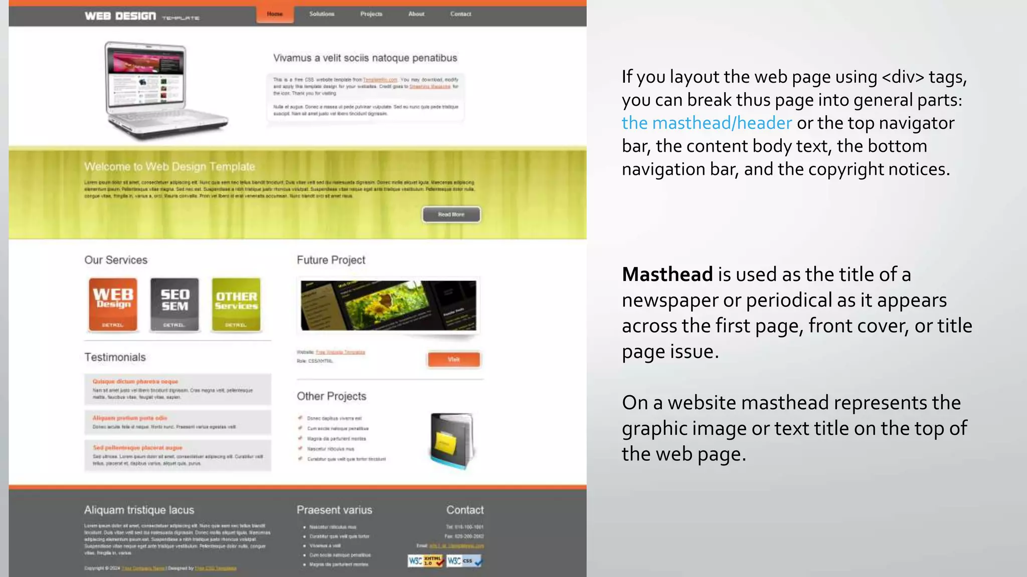 If you layout the web page using <div> tags,
you can break thus page into general parts:
the masthead/header or the top navigator
bar, the content body text, the bottom
navigation bar, and the copyright notices.
Masthead is used as the title of a
newspaper or periodical as it appears
across the first page, front cover, or title
page issue.
On a website masthead represents the
graphic image or text title on the top of
the web page.
 