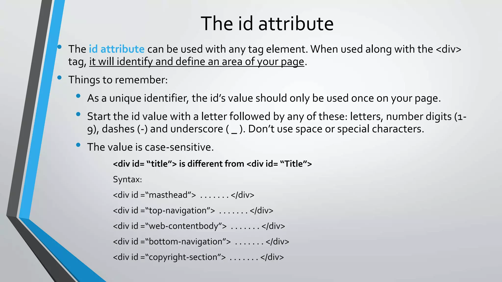 The id attribute
• The id attribute can be used with any tag element. When used along with the <div>
tag, it will identify and define an area of your page.
• Things to remember:
• As a unique identifier, the id’s value should only be used once on your page.
• Start the id value with a letter followed by any of these: letters, number digits (1-
9), dashes (-) and underscore ( _ ). Don’t use space or special characters.
• The value is case-sensitive.
<div id= “title”> is different from <div id= “Title”>
Syntax:
<div id =“masthead”> . . . . . . . </div>
<div id =“top-navigation”> . . . . . . . </div>
<div id =“web-contentbody”> . . . . . . . </div>
<div id =“bottom-navigation”> . . . . . . . </div>
<div id =“copyright-section”> . . . . . . . </div>
 