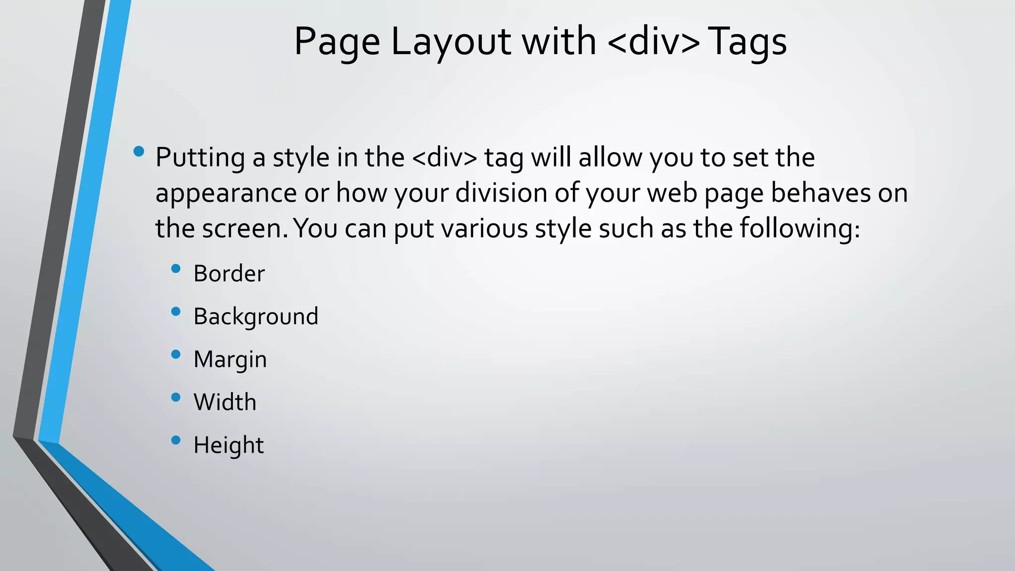 Page Layout with <div>Tags
• Putting a style in the <div> tag will allow you to set the
appearance or how your division of your web page behaves on
the screen.You can put various style such as the following:
• Border
• Background
• Margin
• Width
• Height
 