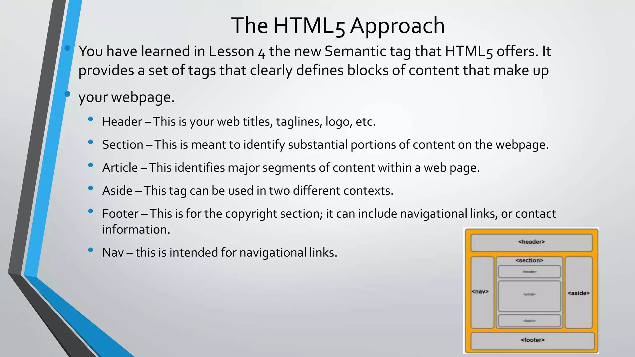 The HTML5 Approach
• You have learned in Lesson 4 the new Semantic tag that HTML5 offers. It
provides a set of tags that clearly defines blocks of content that make up
• your webpage.
• Header –This is your web titles, taglines, logo, etc.
• Section –This is meant to identify substantial portions of content on the webpage.
• Article –This identifies major segments of content within a web page.
• Aside –This tag can be used in two different contexts.
• Footer –This is for the copyright section; it can include navigational links, or contact
information.
• Nav – this is intended for navigational links.
 