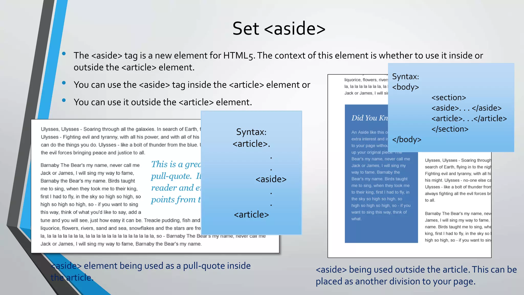 Set <aside>
• The <aside> tag is a new element for HTML5.The context of this element is whether to use it inside or
outside the <article> element.
• You can use the <aside> tag inside the <article> element or
• You can use it outside the <article> element.
<aside> element being used as a pull-quote inside
the article.
Syntax:
<article>.
.
.
<aside>
.
.
<article>
Syntax:
<body>
<section>
<aside>. . . </aside>
<article>. . .</article>
</section>
</body>
<aside> being used outside the article.This can be
placed as another division to your page.
 