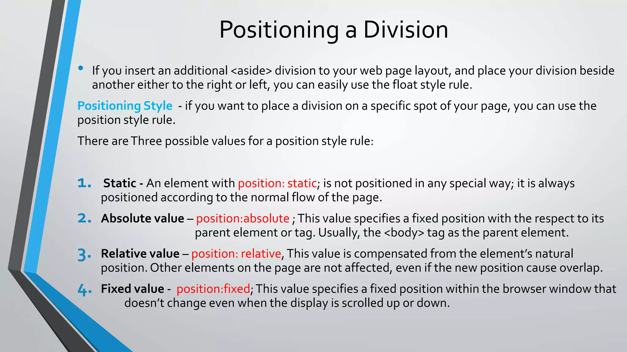 Positioning a Division
• If you insert an additional <aside> division to your web page layout, and place your division beside
another either to the right or left, you can easily use the float style rule.
Positioning Style - if you want to place a division on a specific spot of your page, you can use the
position style rule.
There areThree possible values for a position style rule:
1. Static - An element with position: static; is not positioned in any special way; it is always
positioned according to the normal flow of the page.
2. Absolute value – position:absolute ;This value specifies a fixed position with the respect to its
parent element or tag. Usually, the <body> tag as the parent element.
3. Relative value – position: relative,This value is compensated from the element’s natural
position.Other elements on the page are not affected, even if the new position cause overlap.
4. Fixed value - position:fixed;This value specifies a fixed position within the browser window that
doesn’t change even when the display is scrolled up or down.
 