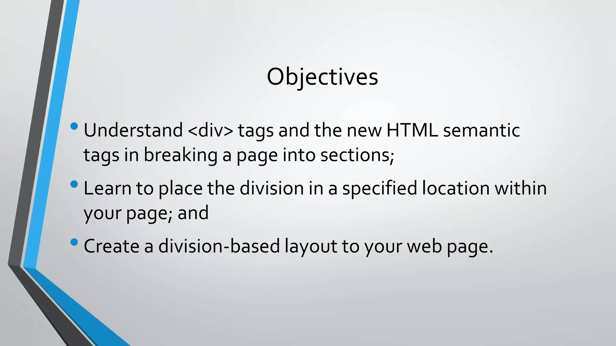 Objectives
•Understand <div> tags and the new HTML semantic
tags in breaking a page into sections;
•Learn to place the division in a specified location within
your page; and
•Create a division-based layout to your web page.
 