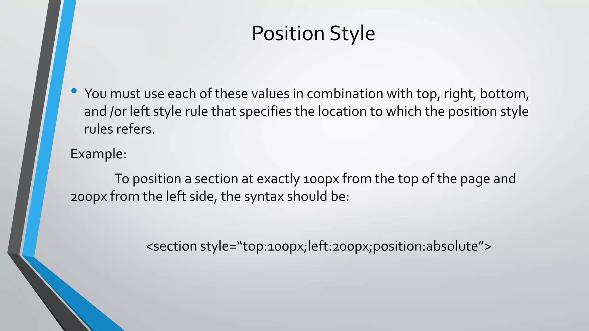 Position Style
• You must use each of these values in combination with top, right, bottom,
and /or left style rule that specifies the location to which the position style
rules refers.
Example:
To position a section at exactly 100px from the top of the page and
200px from the left side, the syntax should be:
<section style=“top:100px;left:200px;position:absolute”>
 
