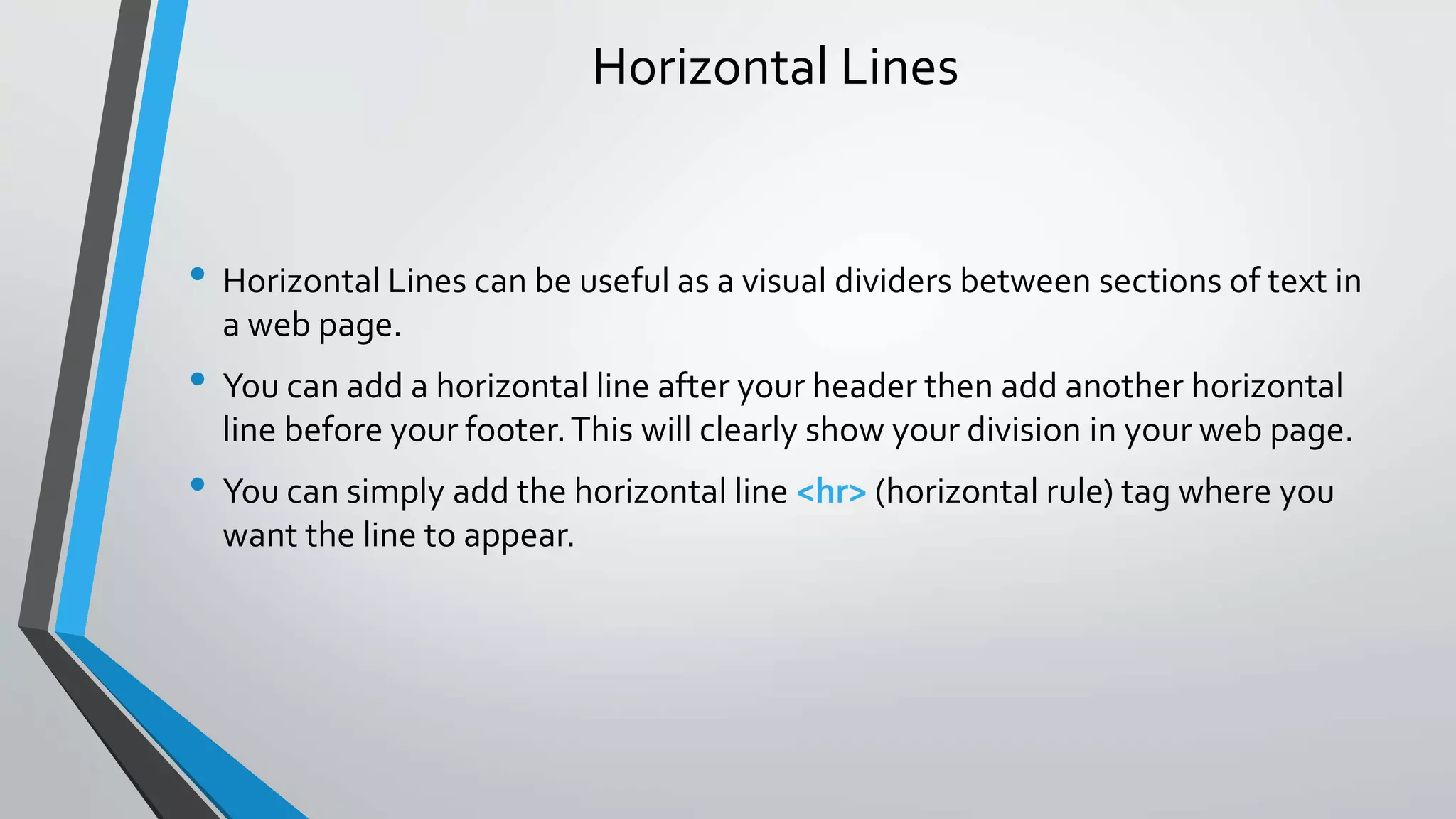 Horizontal Lines
• Horizontal Lines can be useful as a visual dividers between sections of text in
a web page.
• You can add a horizontal line after your header then add another horizontal
line before your footer.This will clearly show your division in your web page.
• You can simply add the horizontal line <hr> (horizontal rule) tag where you
want the line to appear.
 