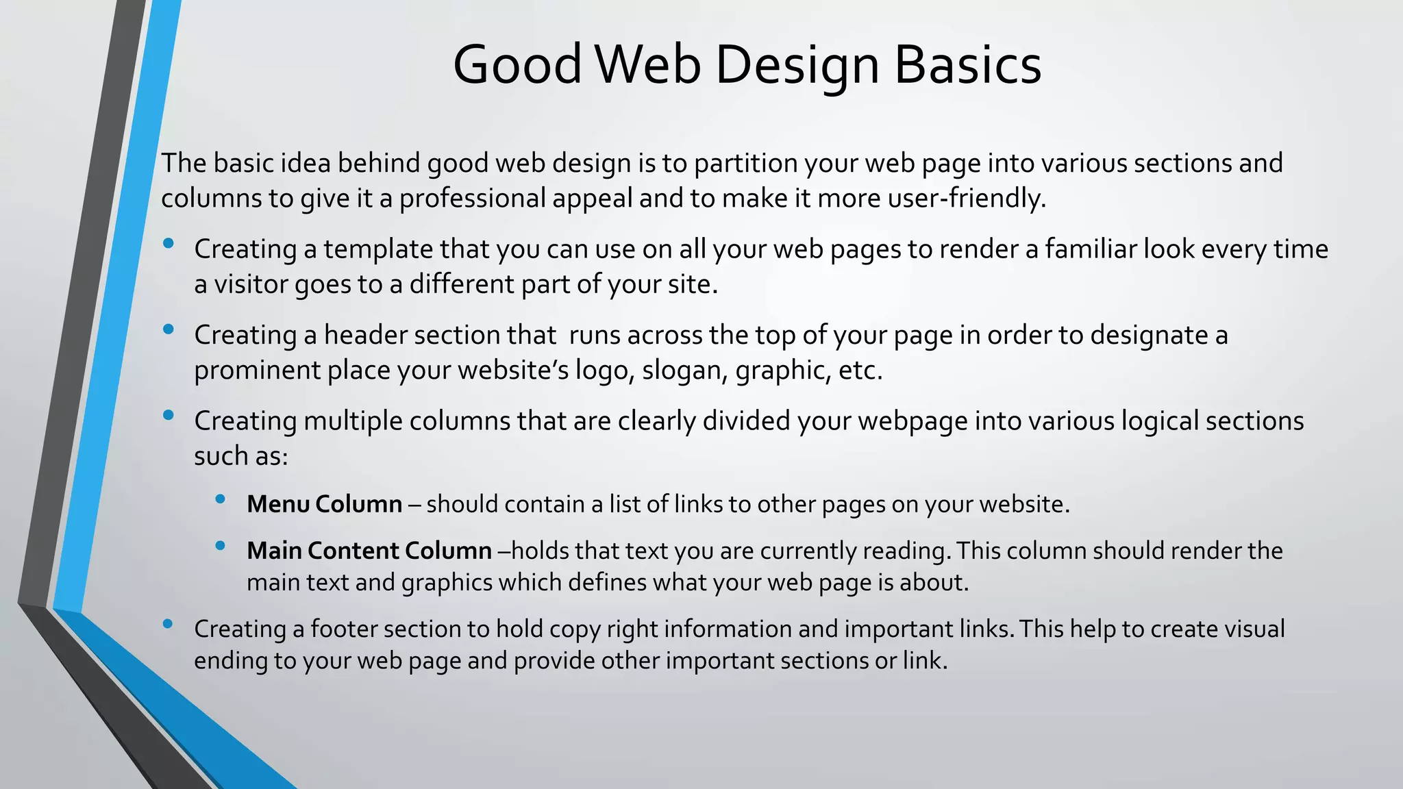 Good Web Design Basics
The basic idea behind good web design is to partition your web page into various sections and
columns to give it a professional appeal and to make it more user-friendly.
• Creating a template that you can use on all your web pages to render a familiar look every time
a visitor goes to a different part of your site.
• Creating a header section that runs across the top of your page in order to designate a
prominent place your website’s logo, slogan, graphic, etc.
• Creating multiple columns that are clearly divided your webpage into various logical sections
such as:
• Menu Column – should contain a list of links to other pages on your website.
• Main Content Column –holds that text you are currently reading.This column should render the
main text and graphics which defines what your web page is about.
• Creating a footer section to hold copy right information and important links.This help to create visual
ending to your web page and provide other important sections or link.
 
