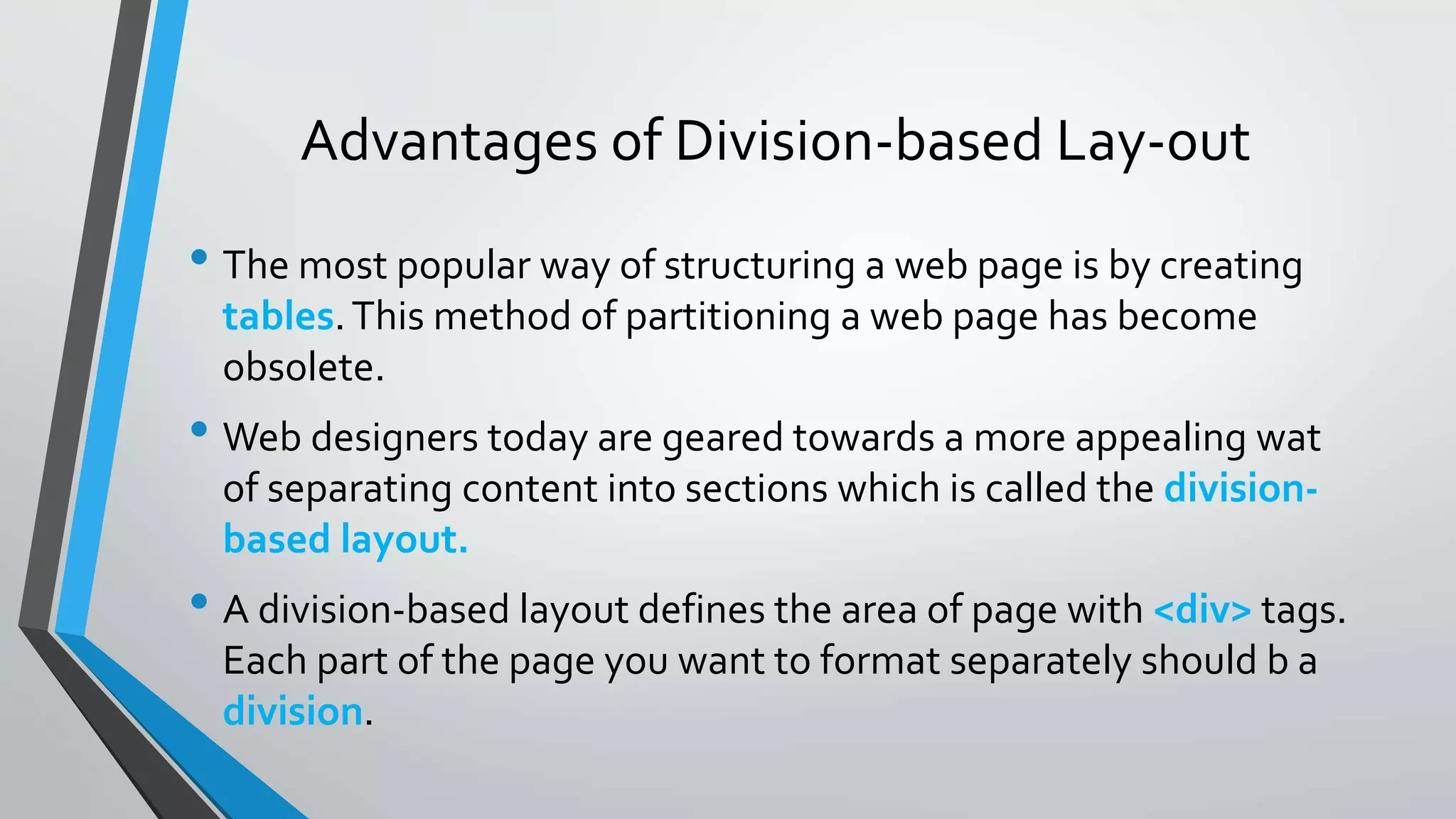 Advantages of Division-based Lay-out
• The most popular way of structuring a web page is by creating
tables.This method of partitioning a web page has become
obsolete.
• Web designers today are geared towards a more appealing wat
of separating content into sections which is called the division-
based layout.
• A division-based layout defines the area of page with <div> tags.
Each part of the page you want to format separately should b a
division.
 