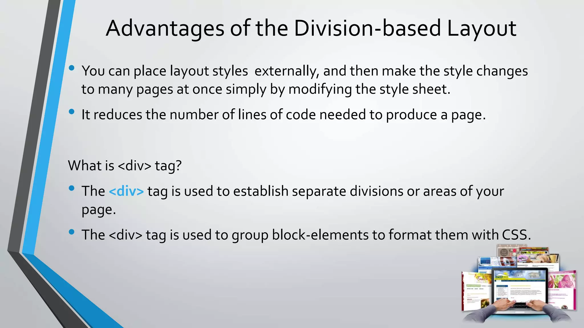 Advantages of the Division-based Layout
• You can place layout styles externally, and then make the style changes
to many pages at once simply by modifying the style sheet.
• It reduces the number of lines of code needed to produce a page.
What is <div> tag?
• The <div> tag is used to establish separate divisions or areas of your
page.
• The <div> tag is used to group block-elements to format them with CSS.
 