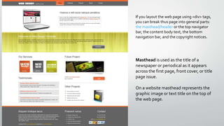 If you layout the web page using <div> tags,
you can break thus page into general parts:
the masthead/header or the top navigator
bar, the content body text, the bottom
navigation bar, and the copyright notices.
Masthead is used as the title of a
newspaper or periodical as it appears
across the first page, front cover, or title
page issue.
On a website masthead represents the
graphic image or text title on the top of
the web page.
 