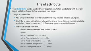 The id attribute
• The id attribute can be used with any tag element. When used along with the <div>
tag, it will identify and define an area of your page.
• Things to remember:
• As a unique identifier, the id’s value should only be used once on your page.
• Start the id value with a letter followed by any of these: letters, number digits (1-
9), dashes (-) and underscore ( _ ). Don’t use space or special characters.
• The value is case-sensitive.
<div id= “title”> is different from <div id= “Title”>
Syntax:
<div id =“masthead”> . . . . . . . </div>
<div id =“top-navigation”> . . . . . . . </div>
<div id =“web-contentbody”> . . . . . . . </div>
<div id =“bottom-navigation”> . . . . . . . </div>
<div id =“copyright-section”> . . . . . . . </div>
 
