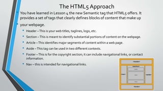 The HTML5 Approach
• You have learned in Lesson 4 the new Semantic tag that HTML5 offers. It
provides a set of tags that clearly defines blocks of content that make up
• your webpage.
• Header –This is your web titles, taglines, logo, etc.
• Section –This is meant to identify substantial portions of content on the webpage.
• Article –This identifies major segments of content within a web page.
• Aside –This tag can be used in two different contexts.
• Footer –This is for the copyright section; it can include navigational links, or contact
information.
• Nav – this is intended for navigational links.
 