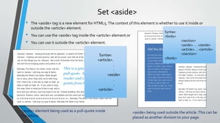 Set <aside>
• The <aside> tag is a new element for HTML5.The context of this element is whether to use it inside or
outside the <article> element.
• You can use the <aside> tag inside the <article> element or
• You can use it outside the <article> element.
<aside> element being used as a pull-quote inside
the article.
Syntax:
<article>.
.
.
<aside>
.
.
<article>
Syntax:
<body>
<section>
<aside>. . . </aside>
<article>. . .</article>
</section>
</body>
<aside> being used outside the article.This can be
placed as another division to your page.
 