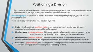 Positioning a Division
• If you insert an additional <aside> division to your web page layout, and place your division beside
another either to the right or left, you can easily use the float style rule.
Positioning Style - if you want to place a division on a specific spot of your page, you can use the
position style rule.
There areThree possible values for a position style rule:
1. Static - An element with position: static; is not positioned in any special way; it is always
positioned according to the normal flow of the page.
2. Absolute value – position:absolute ;This value specifies a fixed position with the respect to its
parent element or tag. Usually, the <body> tag as the parent element.
3. Relative value – position: relative,This value is compensated from the element’s natural
position.Other elements on the page are not affected, even if the new position cause overlap.
4. Fixed value - position:fixed;This value specifies a fixed position within the browser window that
doesn’t change even when the display is scrolled up or down.
 