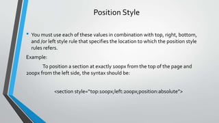 Position Style
• You must use each of these values in combination with top, right, bottom,
and /or left style rule that specifies the location to which the position style
rules refers.
Example:
To position a section at exactly 100px from the top of the page and
200px from the left side, the syntax should be:
<section style=“top:100px;left:200px;position:absolute”>
 
