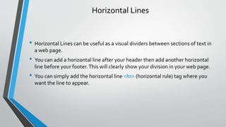 Horizontal Lines
• Horizontal Lines can be useful as a visual dividers between sections of text in
a web page.
• You can add a horizontal line after your header then add another horizontal
line before your footer.This will clearly show your division in your web page.
• You can simply add the horizontal line <hr> (horizontal rule) tag where you
want the line to appear.
 