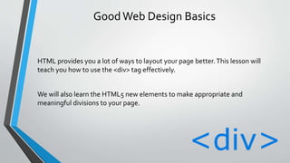 GoodWeb Design Basics
HTML provides you a lot of ways to layout your page better.This lesson will
teach you how to use the <div> tag effectively.
We will also learn the HTML5 new elements to make appropriate and
meaningful divisions to your page.
 