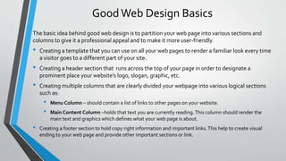 Good Web Design Basics
The basic idea behind good web design is to partition your web page into various sections and
columns to give it a professional appeal and to make it more user-friendly.
• Creating a template that you can use on all your web pages to render a familiar look every time
a visitor goes to a different part of your site.
• Creating a header section that runs across the top of your page in order to designate a
prominent place your website’s logo, slogan, graphic, etc.
• Creating multiple columns that are clearly divided your webpage into various logical sections
such as:
• Menu Column – should contain a list of links to other pages on your website.
• Main Content Column –holds that text you are currently reading.This column should render the
main text and graphics which defines what your web page is about.
• Creating a footer section to hold copy right information and important links.This help to create visual
ending to your web page and provide other important sections or link.
 
