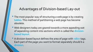 Advantages of Division-based Lay-out
• The most popular way of structuring a web page is by creating
tables.This method of partitioning a web page has become
obsolete.
• Web designers today are geared towards a more appealing wat
of separating content into sections which is called the division-
based layout.
• A division-based layout defines the area of page with <div> tags.
Each part of the page you want to format separately should b a
division.
 