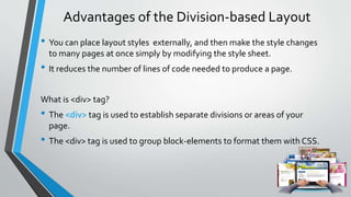 Advantages of the Division-based Layout
• You can place layout styles externally, and then make the style changes
to many pages at once simply by modifying the style sheet.
• It reduces the number of lines of code needed to produce a page.
What is <div> tag?
• The <div> tag is used to establish separate divisions or areas of your
page.
• The <div> tag is used to group block-elements to format them with CSS.
 