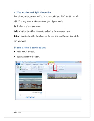 3 | P a g e
1. How to trim and Split video clips.
Sometimes, when you use a video in your movie, you don’twant to use all
of it. You may want to hide unwanted part of your movie.
To do that, you have two ways:
Split: dividing the video into parts, and delete the unwanted ones.
Trim: cropping the video by choosing the start time and the end time of the
part you want.
To trim a video in movie maker:
 First, import a video.
 Second: Go to edit > Trim.
 
