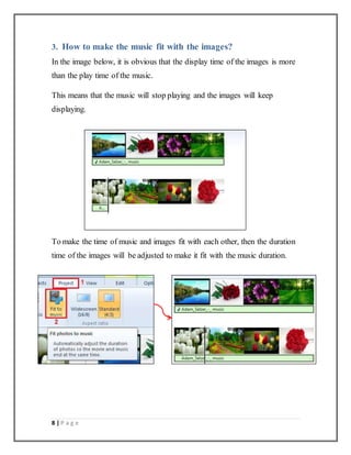 8 | P a g e
3. How to make the music fit with the images?
In the image below, it is obvious that the display time of the images is more
than the play time of the music.
This means that the music will stop playing and the images will keep
displaying.
To make the time of music and images fit with each other, then the duration
time of the images will be adjusted to make it fit with the music duration.
 