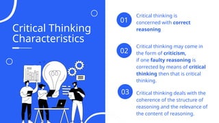 Critical Thinking
Characteristics
Critical thinking is
concerned with correct
reasoning
01
Critical thinking may come in
the form of criticism,
if one faulty reasoning is
corrected by means of critical
thinking then that is critical
thinking.
02
03 Critical thinking deals with the
coherence of the structure of
reasoning and the relevance of
the content of reasoning.
04
 
