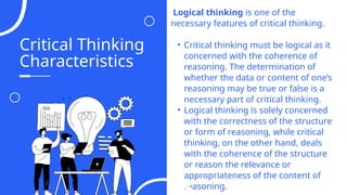 Critical Thinking
Characteristics
Logical thinking is one of the
necessary features of critical thinking.
• Critical thinking must be logical as it
concerned with the coherence of
reasoning. The determination of
whether the data or content of one’s
reasoning may be true or false is a
necessary part of critical thinking.
• Logical thinking is solely concerned
with the correctness of the structure
or form of reasoning, while critical
thinking, on the other hand, deals
with the coherence of the structure
or reason the relevance or
appropriateness of the content of
reasoning.
04
 