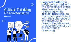Critical Thinking
Characteristics
• Logical thinking is
solely concerned with
the correctness of the
structure or form of
reasoning, while
critical thinking, on
the other hand, deals
with the coherence of
the structure or
reason the relevance
or appropriateness of
the content of
reasoning.
04
 