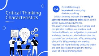 Critical Thinking
Characteristics
Critical thinking is
important in everyday
decision-making
04
Critical thinking includes the study of
some formal reasoning skills such as the
skill of evaluating arguments.
We always make decisions, on simple and
complicated matters, on practical and
theoretical levels, on subjective or personal
and objective issues, which determine the
course of our actions and affect the quality
of our life. Effective decision-making
requires the right-thinking skills and these
are best developed through the formal
study of critical thinking skills
04
 