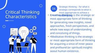 Critical Thinking
Characteristics
Strategic thinking – for what is
strategic corresponds to what is
most appropriate to achieve a
certain goal.
06
• Creative thinking is the strategic or
most appropriate form of thinking
for generating new insights, novel
approaches, fresh perspectives, and
whole new ways of understanding
and conceiving of things.
• •Meditative thinking is the strategic
or most appropriate form of thinking
for acquiring a since of inner peace
and profound (or spiritual) insights
about human existence.
04
 