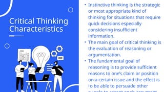 Critical Thinking
Characteristics
06
• Instinctive thinking is the strategic
or most appropriate kind of
thinking for situations that require
quick decisions especially
considering insufficient
information.
• The main goal of critical thinking is
the evaluation of reasoning or
argumentation.
• The fundamental goal of
reasoning is to provide sufficient
reasons to one’s claim or position
on a certain issue and the effect is
to be able to persuade other
04
 
