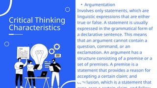 Critical Thinking
Characteristics
06
• Argumentation
Involves only statements, which are
linguistic expressions that are either
true or false. A statement is usually
expressed in the grammatical form of
a declarative sentence. This means
that an argument cannot contain a
question, command, or an
exclamation. An argument has a
structure consisting of a premise or a
set of premises. A premise is a
statement that provides a reason for
accepting a certain claim; and
conclusion, which is a statement that
04
 