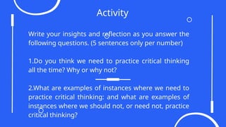 Activity
Write your insights and reflection as you answer the
following questions. (5 sentences only per number)
1.Do you think we need to practice critical thinking
all the time? Why or why not?
2.What are examples of instances where we need to
practice critical thinking: and what are examples of
instances where we should not, or need not, practice
critical thinking?
 