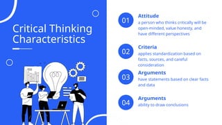 Critical Thinking
Characteristics
a person who thinks critically will be
open-minded, value honesty, and
have different perspectives
Attitude
01
applies standardization based on
facts, sources, and careful
consideration
Criteria
02
have statements based on clear facts
and data
Arguments
03
ability to draw conclusions
Arguments
04
 