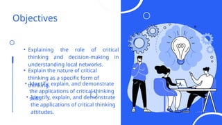 Objectives
• Explaining the role of critical
thinking and decision-making in
understanding local networks.
• Explain the nature of critical
thinking as a specific form of
thinking.
• Identify, explain, and demonstrate
the applications of critical thinking
skills.
• Identify, explain, and demonstrate
the applications of critical thinking
attitudes.
 