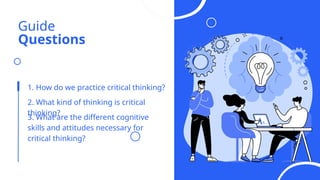Guide
Questions
1. How do we practice critical thinking?
2. What kind of thinking is critical
thinking?
3. What are the different cognitive
skills and attitudes necessary for
critical thinking?
 