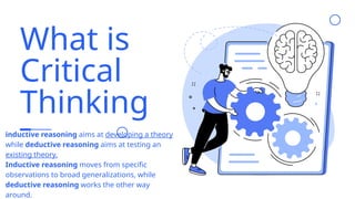 What is
Critical
Thinking
inductive reasoning aims at developing a theory
while deductive reasoning aims at testing an
existing theory.
Inductive reasoning moves from specific
observations to broad generalizations, while
deductive reasoning works the other way
around.
 