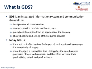 Prof. dr Angelina Njeguš
What is GDS?
 GDS is an integrated information system and communication
channel that:
 incorporates all travel services
 connects service providers with end users
 providing information from all segments of the journey
 allows booking and selling of the required services
 Today GDS is:
 the most cost effective tool for buyers of business travel to manage
the complexity of supply
 more than just a reservation tool - integrates the core business
processes of tourism businesses and therefore increase their
productivity, speed, and performance
 