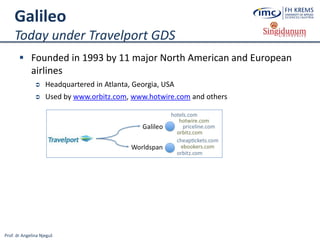 Prof. dr Angelina Njeguš
Galileo
Today under Travelport GDS
 Founded in 1993 by 11 major North American and European
airlines
 Headquartered in Atlanta, Georgia, USA
 Used by www.orbitz.com, www.hotwire.com and others
 