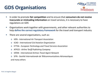 Prof. dr Angelina Njeguš
GDS Organisations
 In order to promote fair competition and to ensure that consumers do not receive
inaccurate or misleading information on travel services, it is necessary to have
regulations on GDS
 Organisations work together with governments, and other relevant authorities to
help define the correct regulatory framework for the travel and transport industry
 There are several organisations, such as:
 IATA - International Air Transport Association
 ICAO - International Civil Aviation Organization
 ETTSA - European Technology and Travel Services Association
 ATPCO - Airline Tariff Publishing Company
 IATAN - International Airlines Travel Agent Network
 SITA - Société Internationale de Télécommunications Aéronautiques
and many others
 