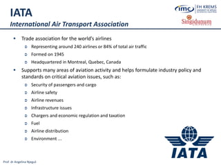 Prof. dr Angelina Njeguš
IATA
International Air Transport Association
 Trade association for the world’s airlines
 Representing around 240 airlines or 84% of total air traffic
 Formed on 1945
 Headquartered in Montreal, Quebec, Canada
 Supports many areas of aviation activity and helps formulate industry policy and
standards on critical aviation issues, such as:
 Security of passengers and cargo
 Airline safety
 Airline revenues
 Infrastructure issues
 Chargers and economic regulation and taxation
 Fuel
 Airline distribution
 Environment ...
 
