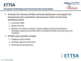 Prof. dr Angelina Njeguš
ETTSA
European Technology and Travel Services Association
 Promote the interests of GDSs and travel distributors and support full
transparency, fair competition and consumer choice in the travel
distribution chain
 Launched in 2009
 Based in Brussels
 Members are Amadeus, ebookers, Expedia, Odigeo (and its brands eDreams,
GoVoyages, Opodo and Travelink), Sabre (including its affiliate lastminute.com), and
Travelport.
 ETTSA’s main activities include:
 Engaging in policy-making
 Providing insight and information
 Reporting new developments
 