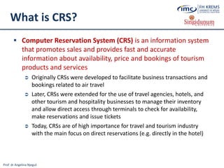 Prof. dr Angelina Njeguš
What is CRS?
 Computer Reservation System (CRS) is an information system
that promotes sales and provides fast and accurate
information about availability, price and bookings of tourism
products and services
 Originally CRSs were developed to facilitate business transactions and
bookings related to air travel
 Later, CRSs were extended for the use of travel agencies, hotels, and
other tourism and hospitality businesses to manage their inventory
and allow direct access through terminals to check for availability,
make reservations and issue tickets
 Today, CRSs are of high importance for travel and tourism industry
with the main focus on direct reservations (e.g. directly in the hotel)
 