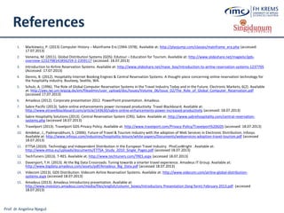 Prof. dr Angelina Njeguš
References
1. Markiewicz, P. (2013) Computer History – Mainframe Era (1944-1978). Available at: http://plyojump.com/classes/mainframe_era.php (accessed:
17.07.2013)
2. Venema, M. (2011). Global Distribution Systems (GDS). Edutour – Education for Tourism. Available at: http://www.slideshare.net/magielsr/gds-
overview-1232798141856259-2-2359117 (accessed: 18.07.2013)
3. Introduction to Airline Reservation Systems. Available at: http://www.slideshare.net/mave_boy/introduction-to-airline-reservation-systems-1237705
(Accessed: 17.07.2013)
4. Dennis, B. (2012). Hospitality Internet Booking Engines & Central Reservation Systems: A thought-piece concerning online reservation technology for
the hospitality industry. Buuteeq, Seattle, WA.
5. Schulz, A. (1996). The Role of Global Computer Reservation Systems in the Travel Industry Today and in the Future. Electronic Markets, 6(2). Available
at: http://aws.iwi.uni-leipzig.de/em/fileadmin/user_upload/doc/Issues/Volume_06/Issue_02/The_Role_of_Global_Computer_Reservation.pdf
(accessed 17.07.2013)
6. Amadeus (2012). Corporate presentation 2012. PowerPoint presentation. Amadeus.
7. Sabre Pacific (2013). Sabre online enhancements power increased productivity. Travel Blackboard. Available at:
http://www.etravelblackboard.com/article/143630/sabre-online-enhancements-power-increased-productivity (accessed: 18.07.2013)
8. Sabre Hospitality Solutions (2013). Central Reservation System (CRS). Sabre. Available at: http://www.sabrehospitality.com/central-reservation-
systems.php (accessed 18.07.2013)
9. Travelport (2013). Travelport GDS Privacy Policy. Available at: http://www.travelport.com/Privacy-Policy/Travelport%20GDS (accessed: 18.07.2013)
10. Amdekar, J., Padmanabhuni, S. (2006). Future of Travel & Tourism Industry with the adoption of Web Services in Electronic Distribution. Infosys.
Available at: http://www.infosys.com/industries/hospitality-leisure/white-papers/Documents/webservices-adoption-travel-tourism.pdf (accessed
18.07.2013)
11. ETTSA (2010). Technology and Independent Distribution in the European Travel Industry. PhoCusWright . Available at:
http://www.ettsa.eu/uploads/documents/ETTSA_Study_2010_Single_Pages.pdf (accessed 18.07.2013)
12. TechTuners (2013). T-RES. Available at: http://www.techtuners.com/TRES.aspx (accessed 18.07.2013)
13. Davenport, T.H. (2013). At the Big Data Crossroads: Tuning towards a smarter travel experience. Amadeus IT Group. Available at:
http://www.bigdata.amadeus.com/assets/pdf/Amadeus_Big_Data.pdf (accessed 18.07.2013)
14. Videcom (2013). GDS Distribution. Videcom Airline Reservation Systems. Available at: http://www.videcom.com/airline-global-distribution-
systems.aspx (accessed 18.07.2013)
15. Amadeus (2013). Amadeus Introductory presentation. Available at:
http://www.investors.amadeus.com/media/files/english/column_boxes/Introductory Presentation (long form) February 2013.pdf (accessed
18.07.2013)
 