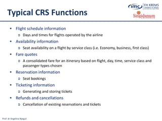 Prof. dr Angelina Njeguš
Typical CRS Functions
 Flight schedule information
 Days and times for flights operated by the airline
 Availability information
 Seat availability on a flight by service class (i.e. Economy, business, first class)
 Fare quotes
 A consolidated fare for an itinerary based on flight, day, time, service class and
passenger types chosen
 Reservation information
 Seat bookings
 Ticketing information
 Generating and storing tickets
 Refunds and cancellations
 Cancellation of existing reservations and tickets
 