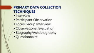 PRIMARY DATA COLLECTION
TECHNIQUES
 Interview
 Participant Observation
 Focus Group Interview
 Observational Evaluation
 Biography/Autobiography
 Questionnaire
 
