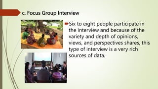 c. Focus Group Interview
Six to eight people participate in
the interview and because of the
variety and depth of opinions,
views, and perspectives shares, this
type of interview is a very rich
sources of data.
 