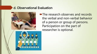 d. Observational Evaluation
The research observes and records
the verbal and non-verbal behavior
of a person or group of persons.
Participation on the part of
researcher is optional.
 