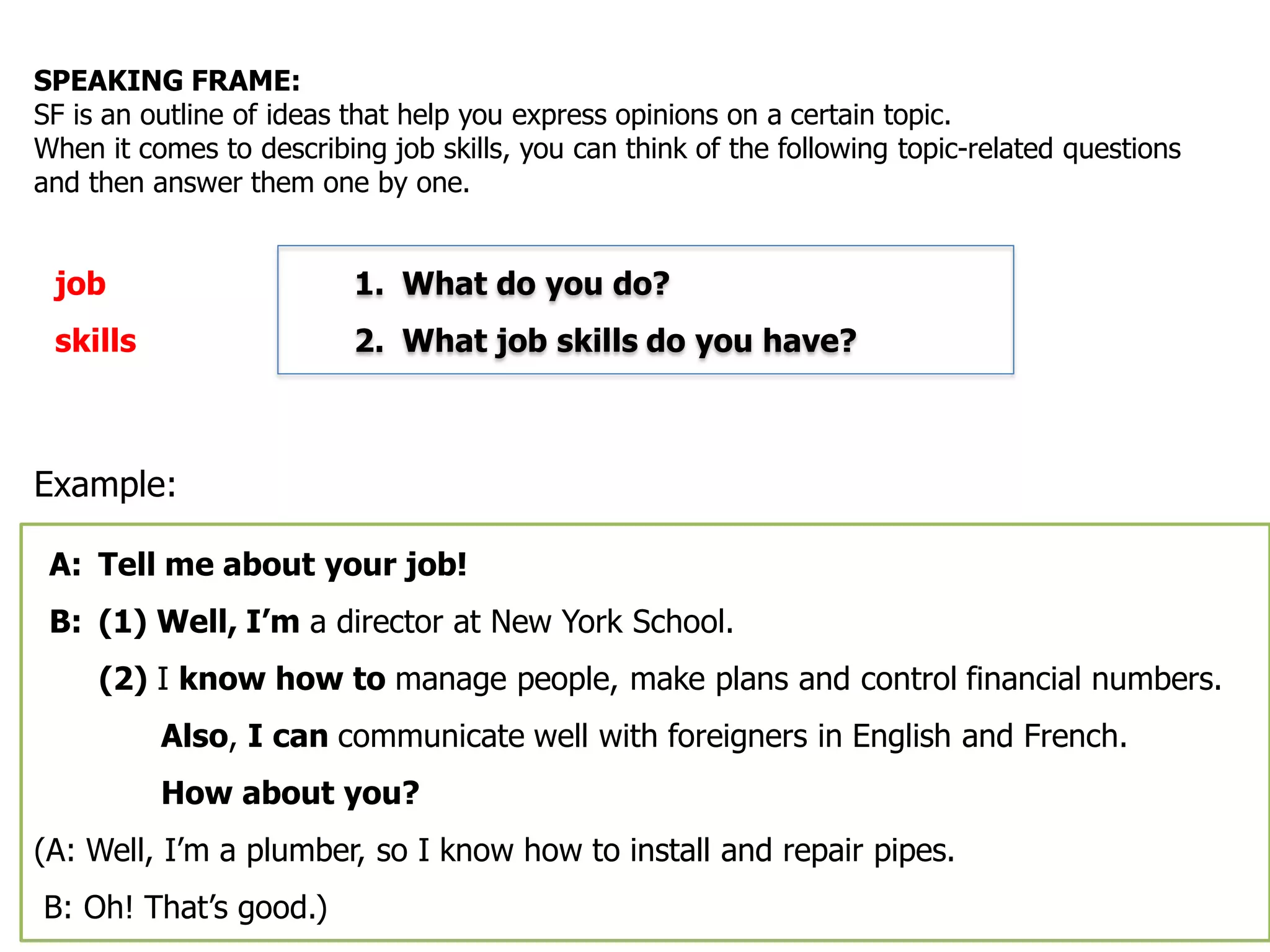 1. What do you do?
2. What job skills do you have?
A: Tell me about your job!
B: (1) Well, I’m a director at New York School.
(2) I know how to manage people, make plans and control financial numbers.
Also, I can communicate well with foreigners in English and French.
How about you?
(A: Well, I’m a plumber, so I know how to install and repair pipes.
B: Oh! That’s good.)
SPEAKING FRAME:
SF is an outline of ideas that help you express opinions on a certain topic.
When it comes to describing job skills, you can think of the following topic-related questions
and then answer them one by one.
Example:
job
skills
 
